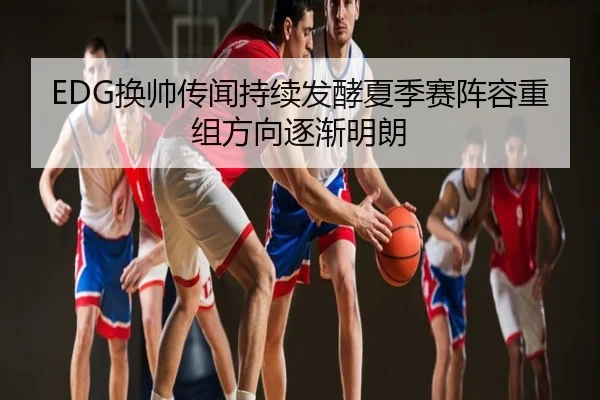 EDG换帅传闻持续发酵夏季赛阵容重组方向逐渐明朗
